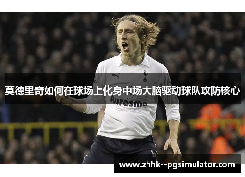 莫德里奇如何在球场上化身中场大脑驱动球队攻防核心
