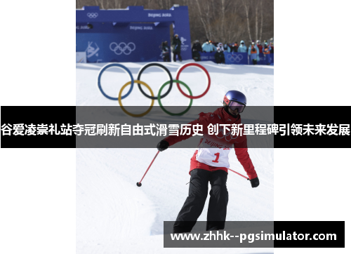 谷爱凌崇礼站夺冠刷新自由式滑雪历史 创下新里程碑引领未来发展