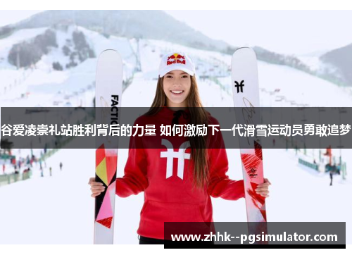 谷爱凌崇礼站胜利背后的力量 如何激励下一代滑雪运动员勇敢追梦