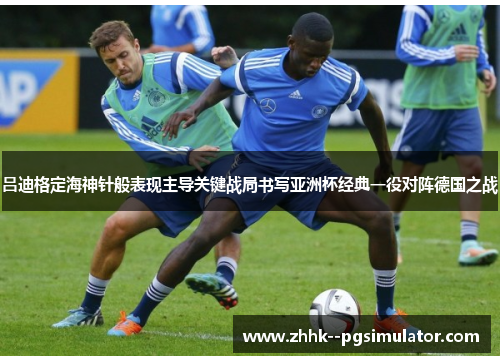 吕迪格定海神针般表现主导关键战局书写亚洲杯经典一役对阵德国之战